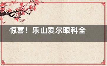 惊喜！乐山爱尔眼科全新收费标准一览表：近视手术4800+|角膜移植6000+|斜视矫正5000+